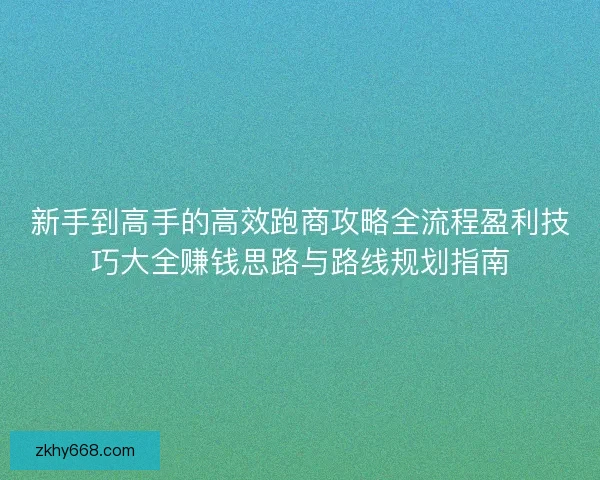 新手到高手的高效跑商攻略全流程盈利技巧大全赚钱思路与路线规划指南