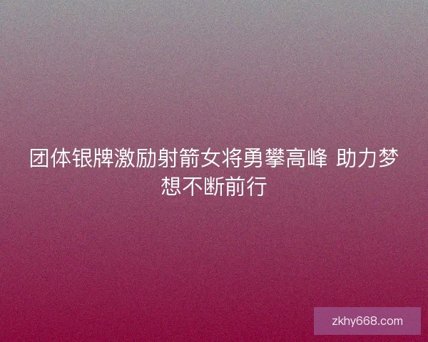团体银牌激励射箭女将勇攀高峰 助力梦想不断前行